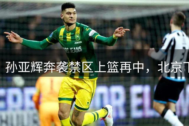 孙亚辉奔袭禁区上篮再中，北京下半场开局打出11-4高潮